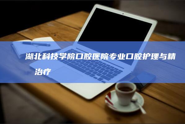 湖北科技学院口腔医院：专业口腔护理与精准治疗的领航者